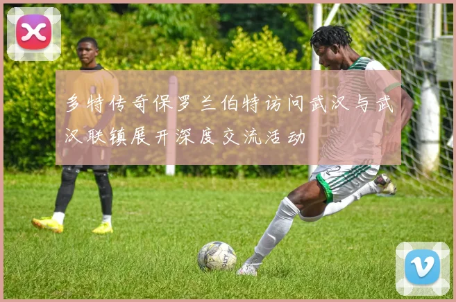 多特传奇保罗兰伯特访问武汉与武汉联镇展开深度交流活动