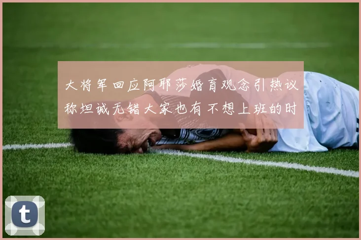 大将军回应阿耶莎婚育观念引热议称坦诚无错大家也有不想上班的时候