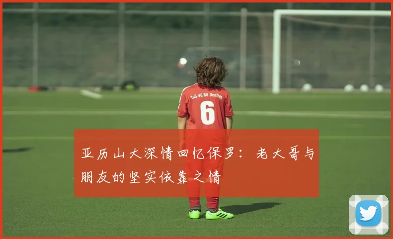 亚历山大深情回忆保罗：老大哥与朋友的坚实依靠之情