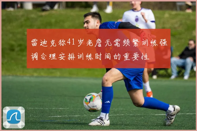 雷迪克称41岁老詹无需频繁训练强调合理安排训练时间的重要性