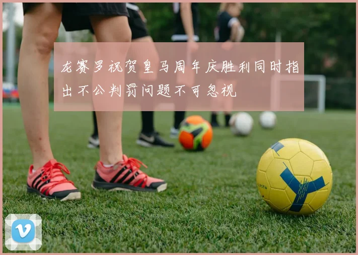 龙赛罗祝贺皇马周年庆胜利同时指出不公判罚问题不可忽视