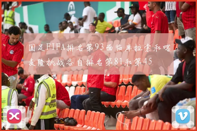 国足FIFA排名第93面临库拉索和喀麦隆挑战各自排名第81和第45