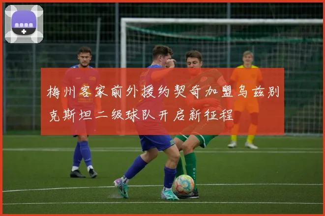 梅州客家前外援约契奇加盟乌兹别克斯坦二级球队开启新征程