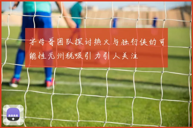 字母哥团队探讨热火与独行侠的可能性无州税吸引力引人关注