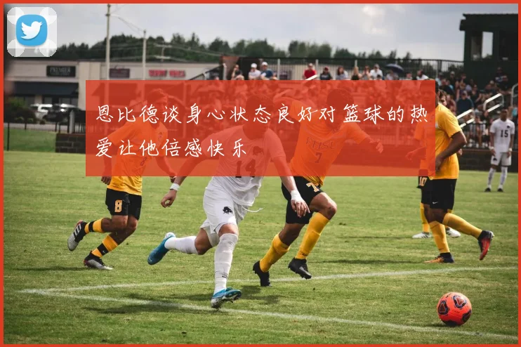 恩比德谈身心状态良好对篮球的热爱让他倍感快乐