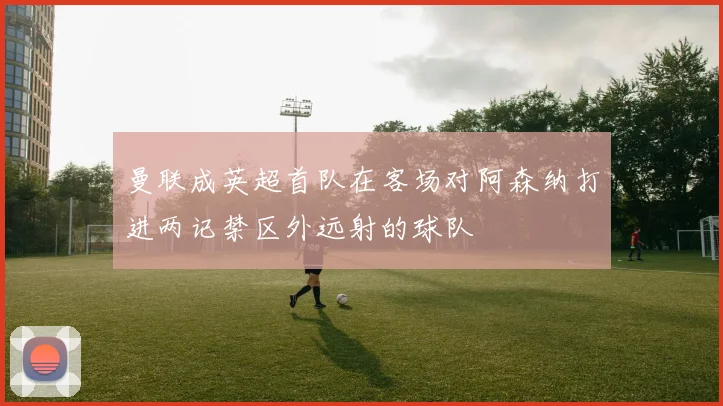 曼联成英超首队在客场对阿森纳打进两记禁区外远射的球队