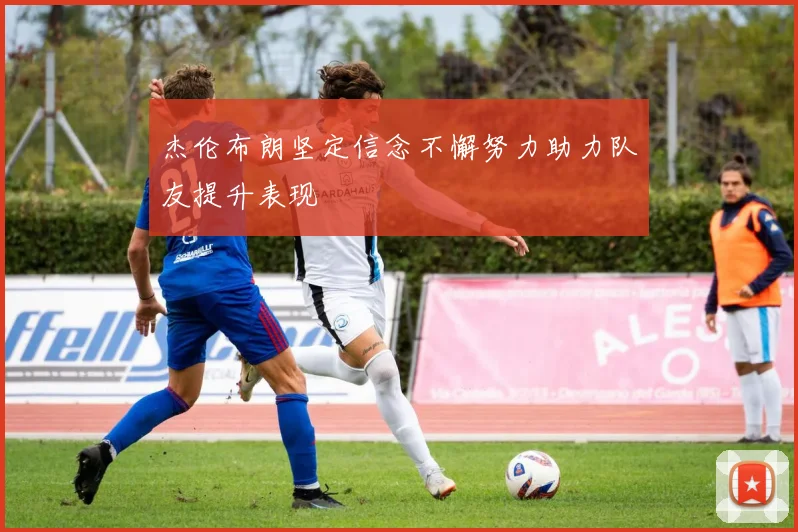 杰伦布朗坚定信念不懈努力助力队友提升表现