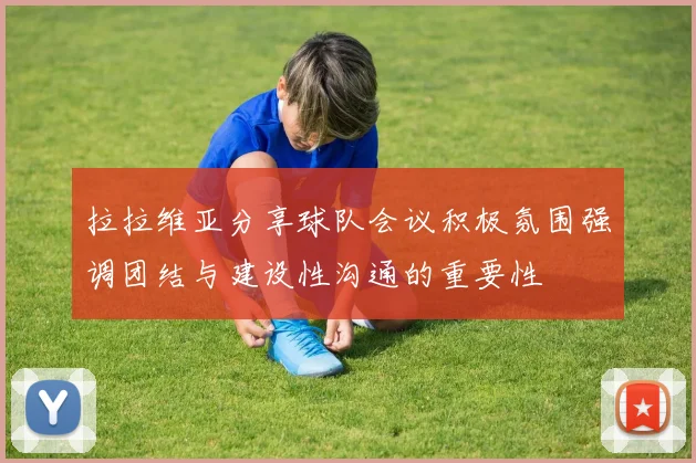 拉拉维亚分享球队会议积极氛围强调团结与建设性沟通的重要性