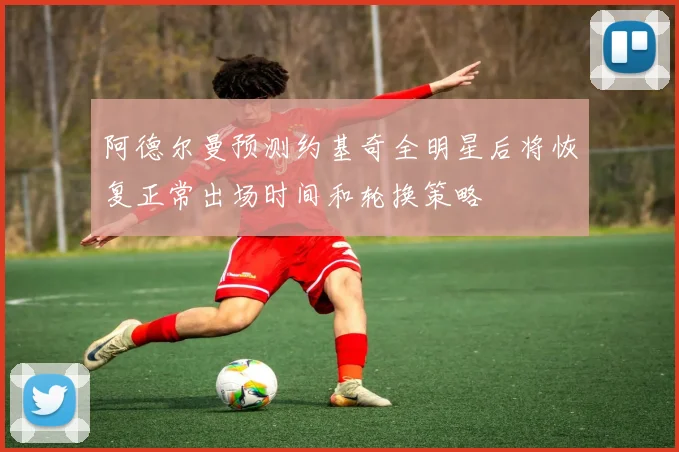 阿德尔曼预测约基奇全明星后将恢复正常出场时间和轮换策略