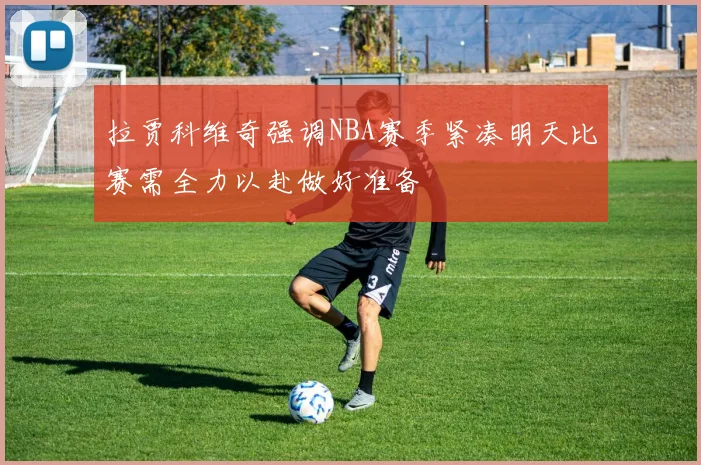 拉贾科维奇强调NBA赛季紧凑明天比赛需全力以赴做好准备