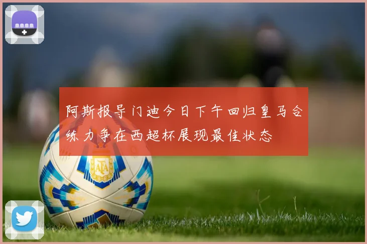 阿斯报导门迪今日下午回归皇马合练力争在西超杯展现最佳状态