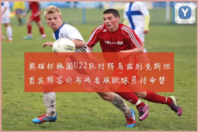 熊猫杯韩国U22队对阵乌兹别克斯坦首发阵容公布两名旅欧球员待命替补