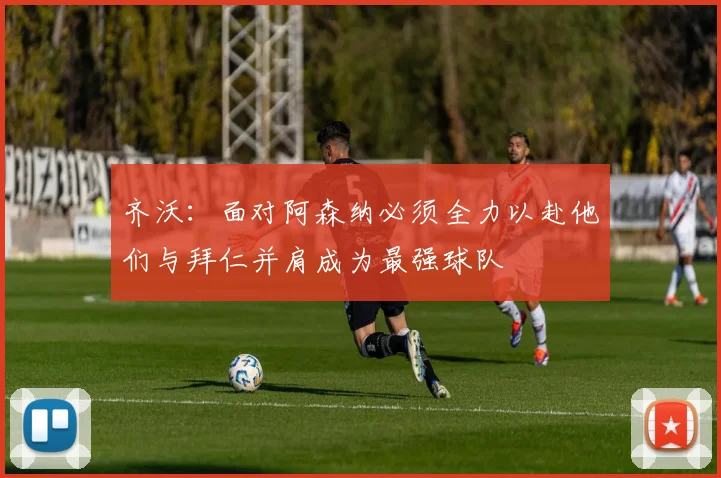齐沃：面对阿森纳必须全力以赴他们与拜仁并肩成为最强球队