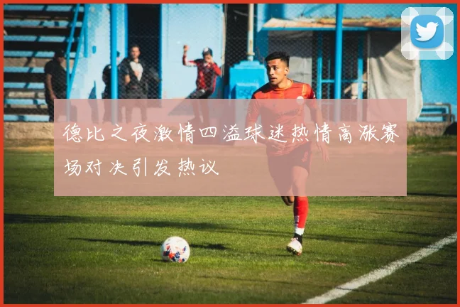 德比之夜激情四溢球迷热情高涨赛场对决引发热议