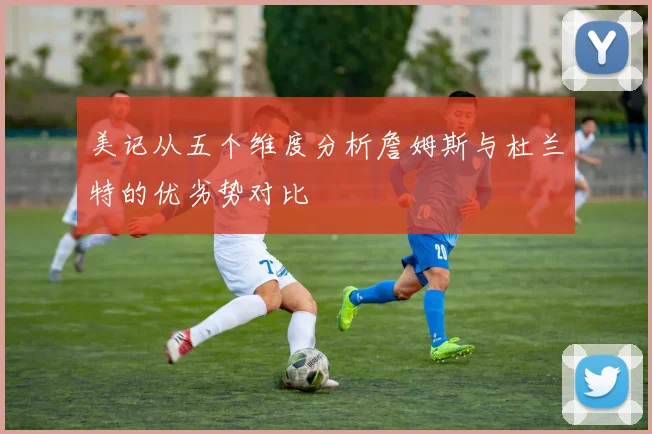 美记从五个维度分析詹姆斯与杜兰特的优劣势对比