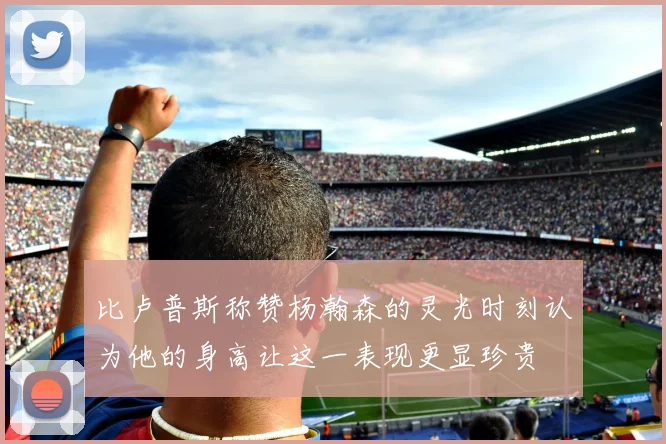比卢普斯称赞杨瀚森的灵光时刻认为他的身高让这一表现更显珍贵