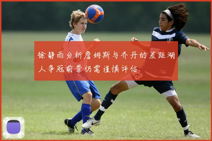 徐静雨分析詹姆斯与乔丹的差距湖人争冠前景仍需谨慎评估