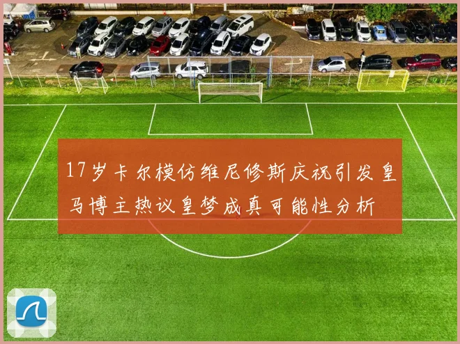 17岁卡尔模仿维尼修斯庆祝引发皇马博主热议皇梦成真可能性分析