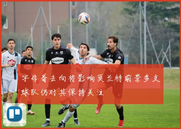 字母哥去向将影响莫兰特前景多支球队仍对其保持关注