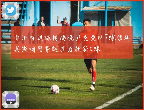 非洲杯进球榜揭晓卢克曼以7球领跑奥斯梅恩紧随其后斩获6球