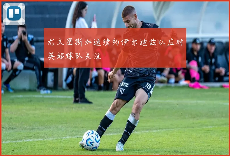 尤文图斯加速续约伊尔迪兹以应对英超球队关注