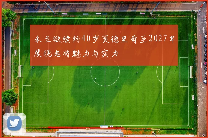 米兰欲续约40岁莫德里奇至2027年展现老将魅力与实力