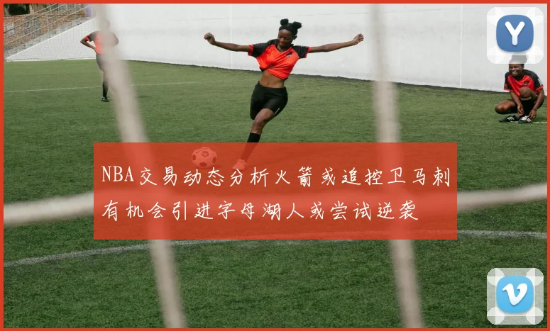 NBA交易动态分析火箭或追控卫马刺有机会引进字母湖人或尝试逆袭