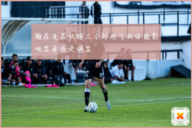 瀚森凌晨仅睡三小时赶飞机体能影响显著感受明显