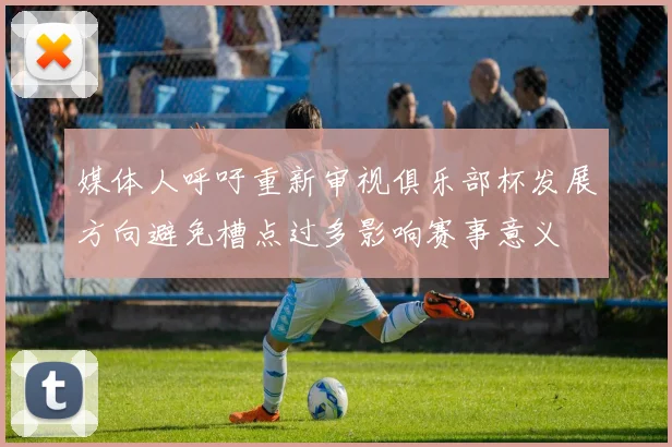 媒体人呼吁重新审视俱乐部杯发展方向避免槽点过多影响赛事意义