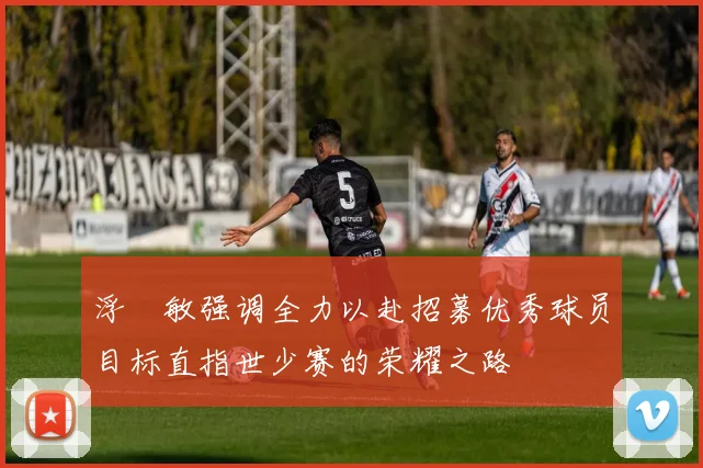 浮嶋敏强调全力以赴招募优秀球员目标直指世少赛的荣耀之路