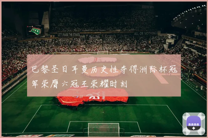 巴黎圣日耳曼历史性夺得洲际杯冠军荣膺六冠王荣耀时刻