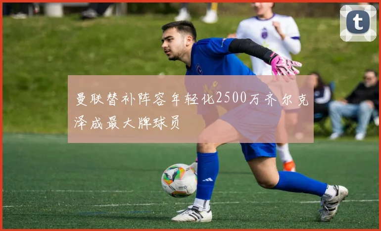 曼联替补阵容年轻化2500万齐尔克泽成最大牌球员