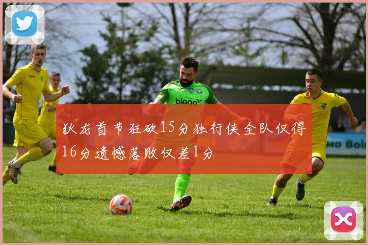 狄龙首节狂砍15分独行侠全队仅得16分遗憾落败仅差1分