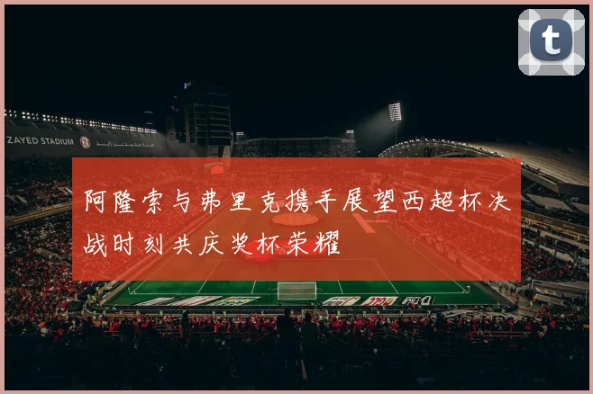 阿隆索与弗里克携手展望西超杯决战时刻共庆奖杯荣耀